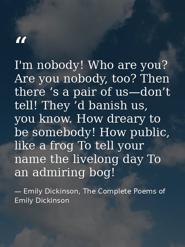 I'm nobody! Who are you? Are you nobody, too? Then there ’s a pair of us—don’t tell! They ’d banish us, you know. How dr — Emily Dickinson, The Complete Poems of Emily Dickinson