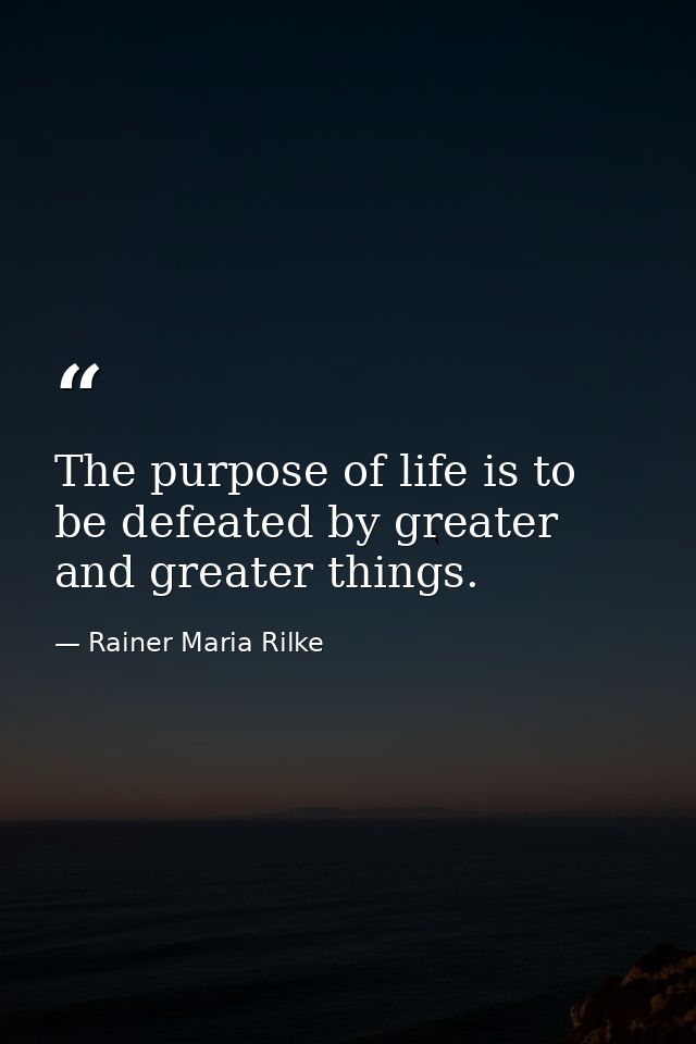 The purpose of life is to be defeated by greater and greater things. — Rainer Maria Rilke