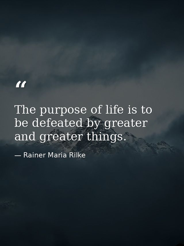 The purpose of life is to be defeated by greater and greater things. — Rainer Maria Rilke