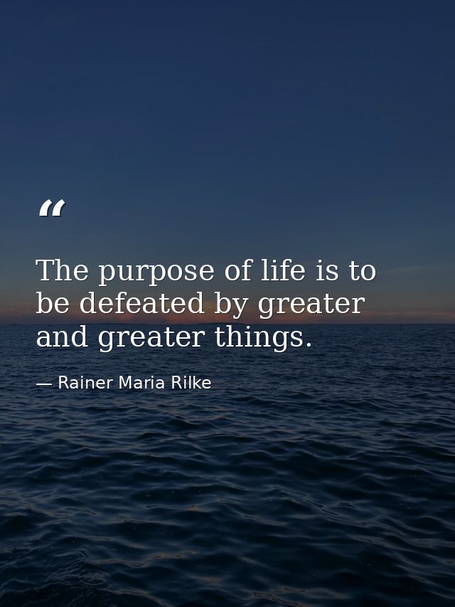 The purpose of life is to be defeated by greater and greater things. — Rainer Maria Rilke