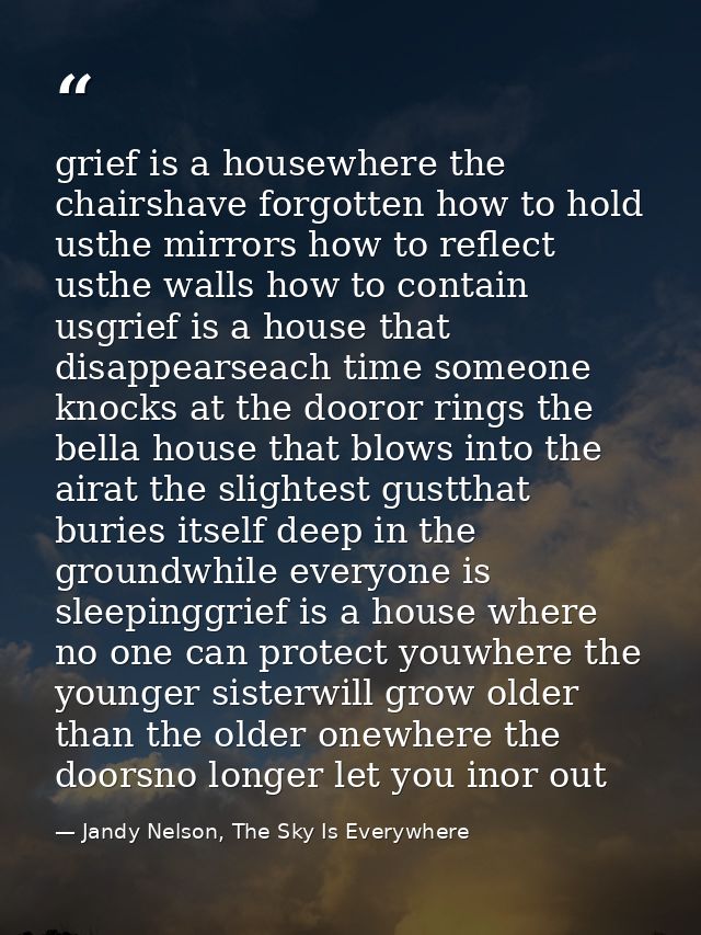 grief is a housewhere the chairshave forgotten how to hold usthe mirrors how to reflect usthe walls how to contain usgri — Jandy Nelson, The Sky Is Everywhere
