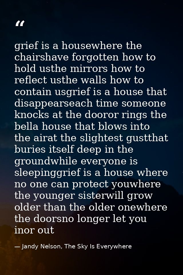 grief is a housewhere the chairshave forgotten how to hold usthe mirrors how to reflect usthe walls how to contain usgri — Jandy Nelson, The Sky Is Everywhere