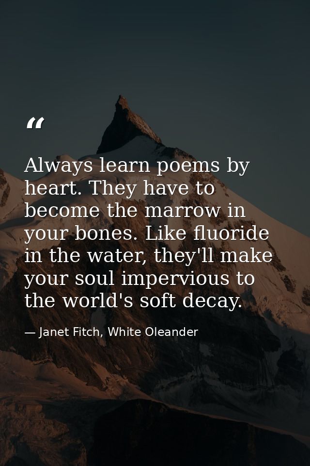 Always learn poems by heart. They have to become the marrow in your bones. Like fluoride in the water, they'll make your — Janet Fitch, White Oleander