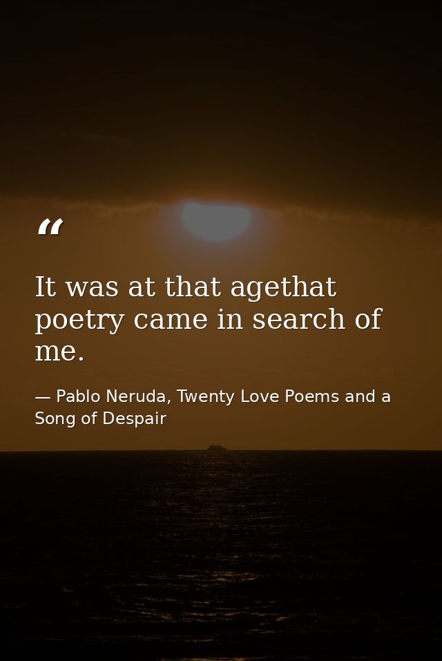 It was at that agethat poetry came in search of me. — Pablo Neruda, Twenty Love Poems and a Song of Despair