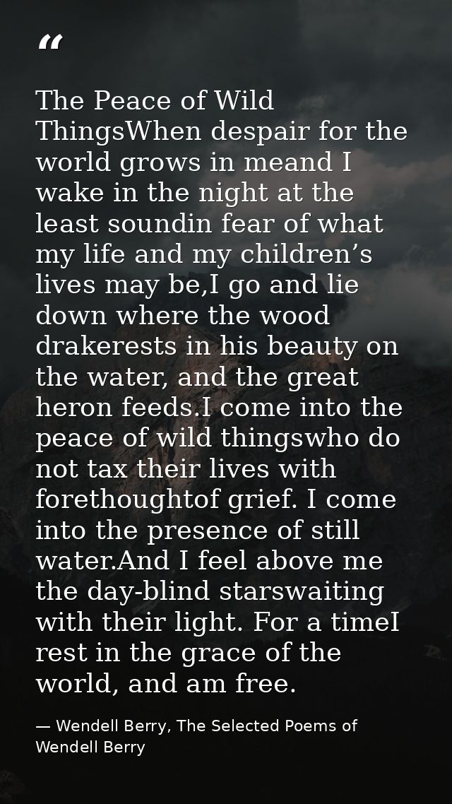 The Peace of Wild ThingsWhen despair for the world grows in meand I wake in the night at the least soundin fear of what  — Wendell Berry, The Selected Poems of Wendell Berry