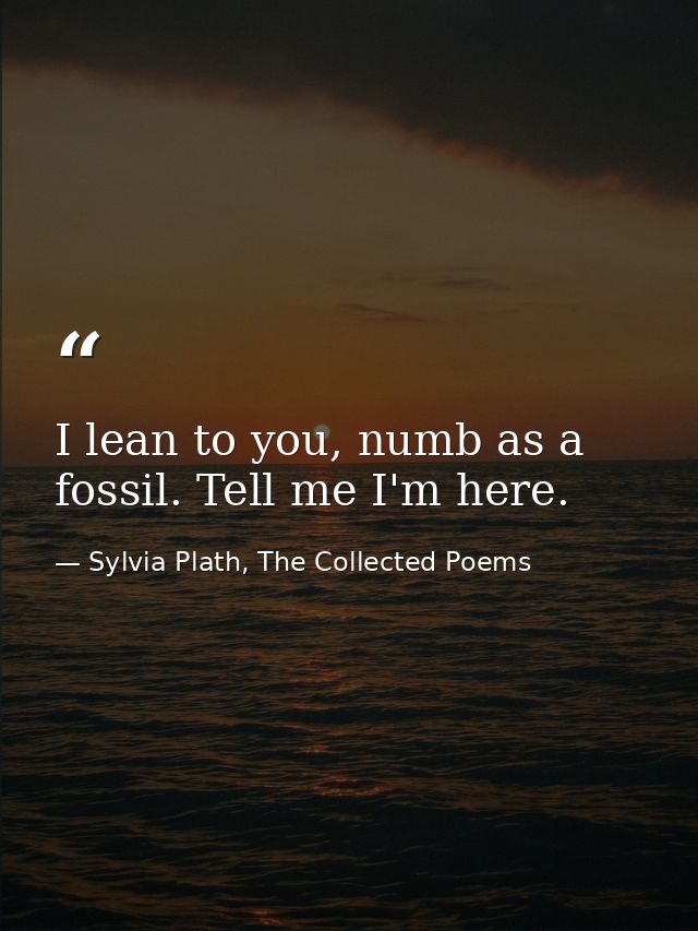 I lean to you, numb as a fossil. Tell me I'm here. — Sylvia Plath, The Collected Poems
