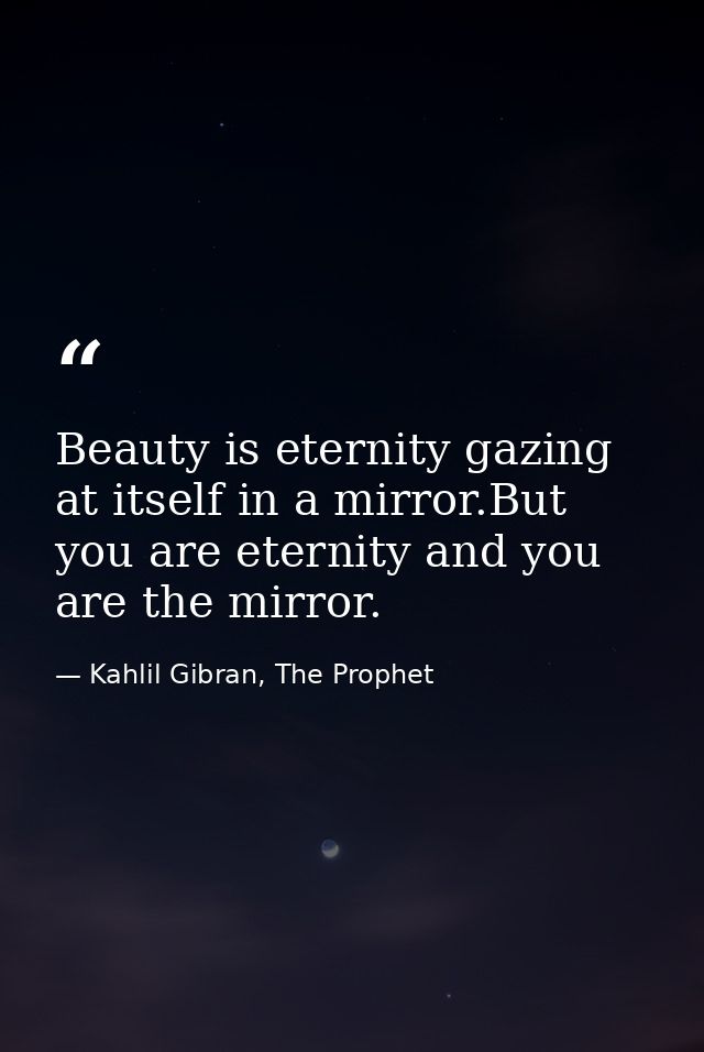 Beauty is eternity gazing at itself in a mirror.But you are eternity and you are the mirror. — Kahlil Gibran, The Prophet