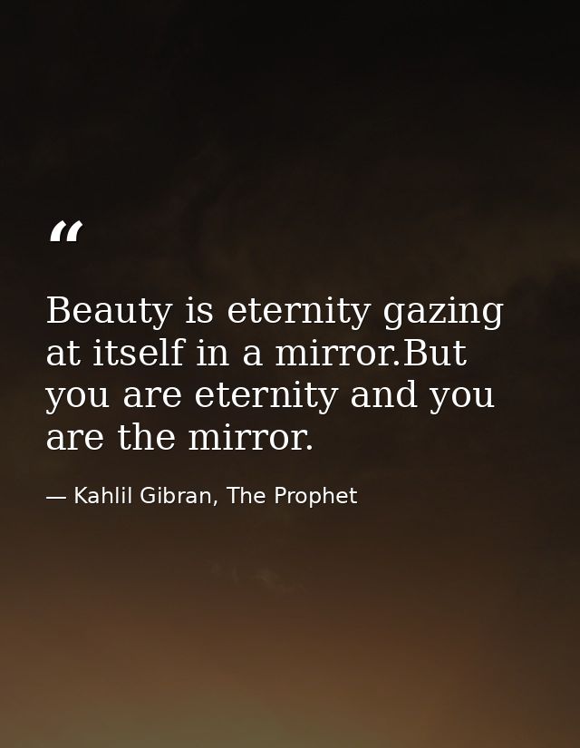 Beauty is eternity gazing at itself in a mirror.But you are eternity and you are the mirror. — Kahlil Gibran, The Prophet