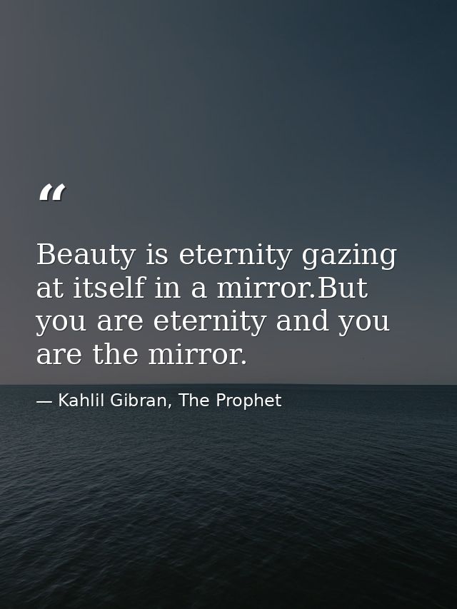 Beauty is eternity gazing at itself in a mirror.But you are eternity and you are the mirror. — Kahlil Gibran, The Prophet