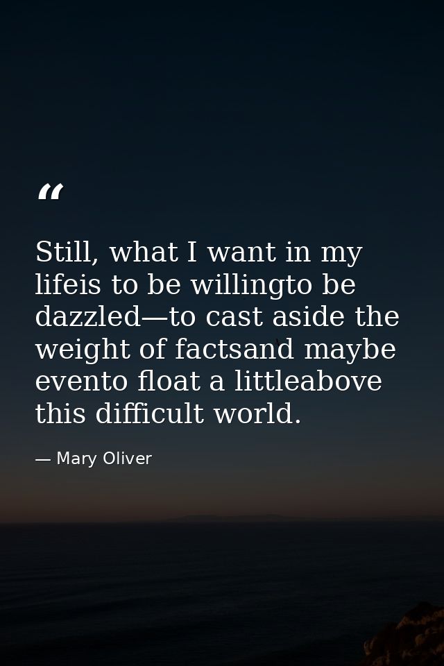 Still, what I want in my lifeis to be willingto be dazzled—to cast aside the weight of factsand maybe evento float a lit — Mary Oliver