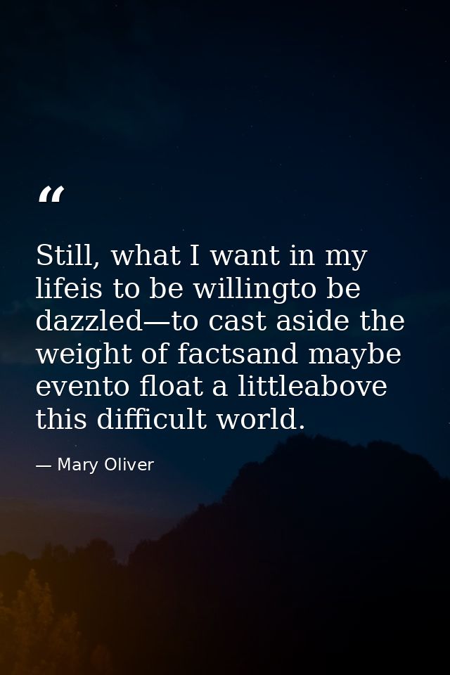 Still, what I want in my lifeis to be willingto be dazzled—to cast aside the weight of factsand maybe evento float a lit — Mary Oliver