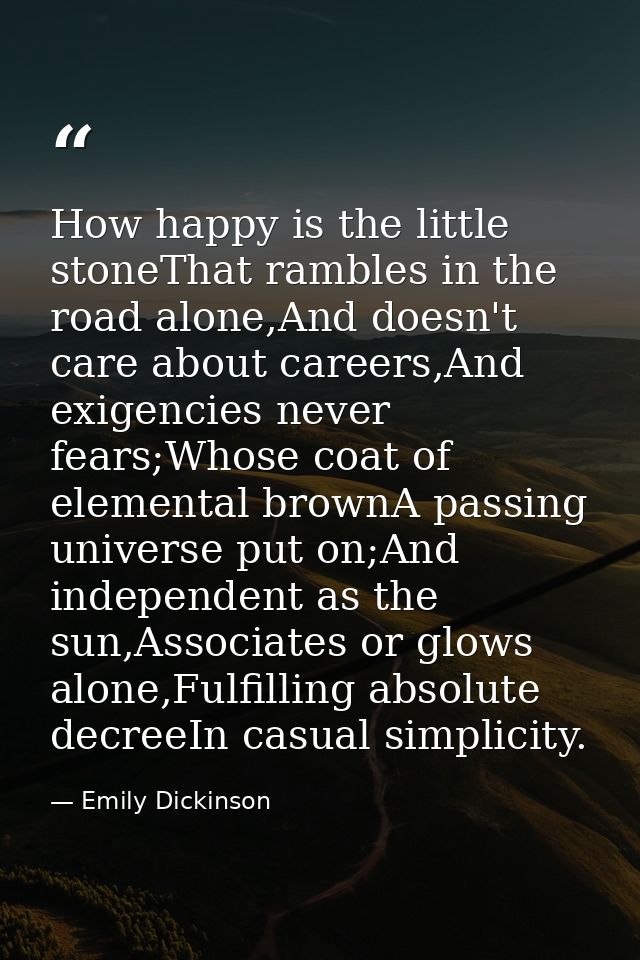 How happy is the little stoneThat rambles in the road alone,And doesn't care about careers,And exigencies never fears;Wh — Emily Dickinson
