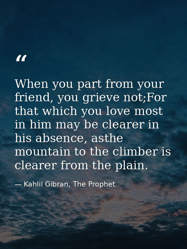 When you part from your friend, you grieve not;For that which you love most in him may be clearer in his absence, asthe  — Kahlil Gibran, The Prophet