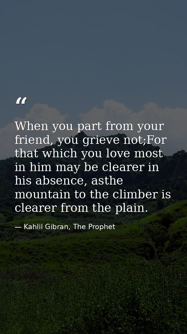 When you part from your friend, you grieve not;For that which you love most in him may be clearer in his absence, asthe  — Kahlil Gibran, The Prophet