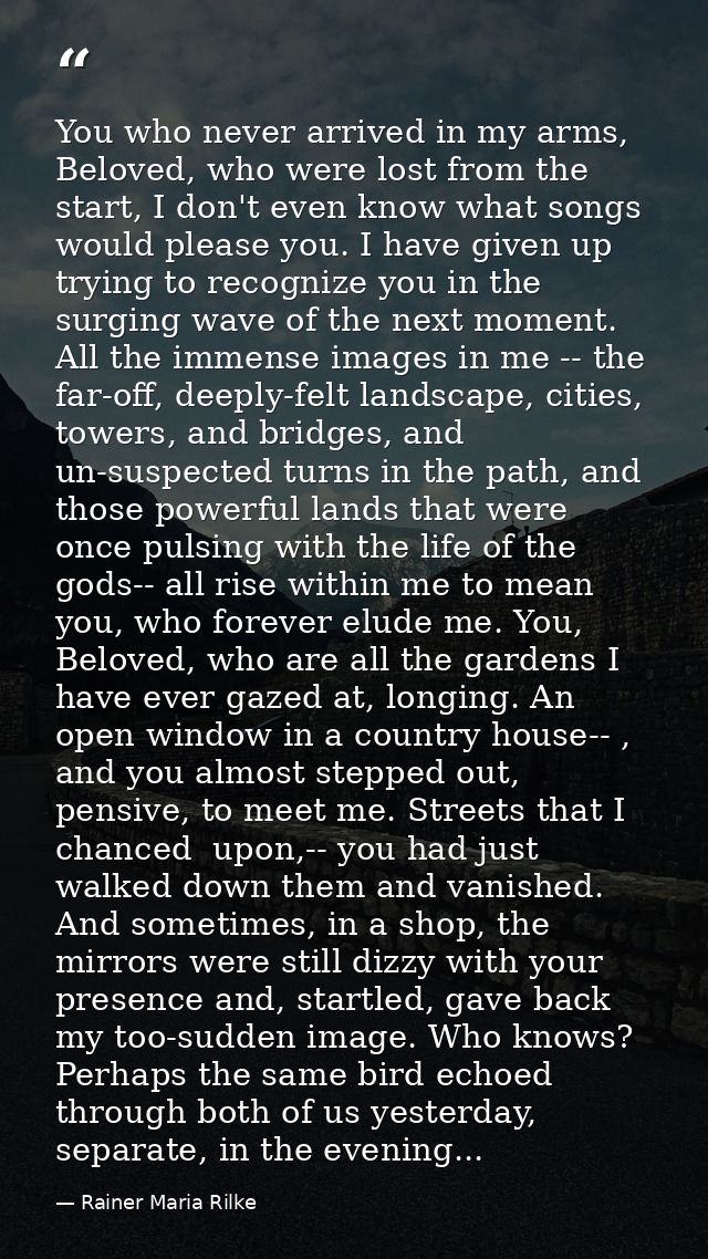 You who never arrived in my arms, Beloved, who were lost from the start, I don't even know what songs would please you.  — Rainer Maria Rilke