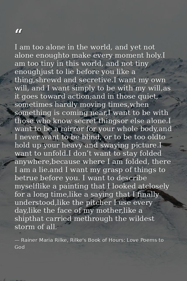 I am too alone in the world, and yet not alone enoughto make every moment holy.I am too tiny in this world, and not tiny — Rainer Maria Rilke, Rilke's Book of Hours: Love Poems to God