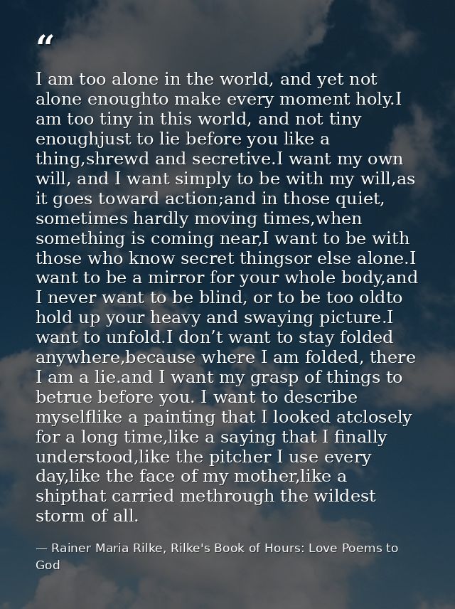 I am too alone in the world, and yet not alone enoughto make every moment holy.I am too tiny in this world, and not tiny — Rainer Maria Rilke, Rilke's Book of Hours: Love Poems to God