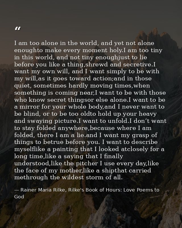 I am too alone in the world, and yet not alone enoughto make every moment holy.I am too tiny in this world, and not tiny — Rainer Maria Rilke, Rilke's Book of Hours: Love Poems to God