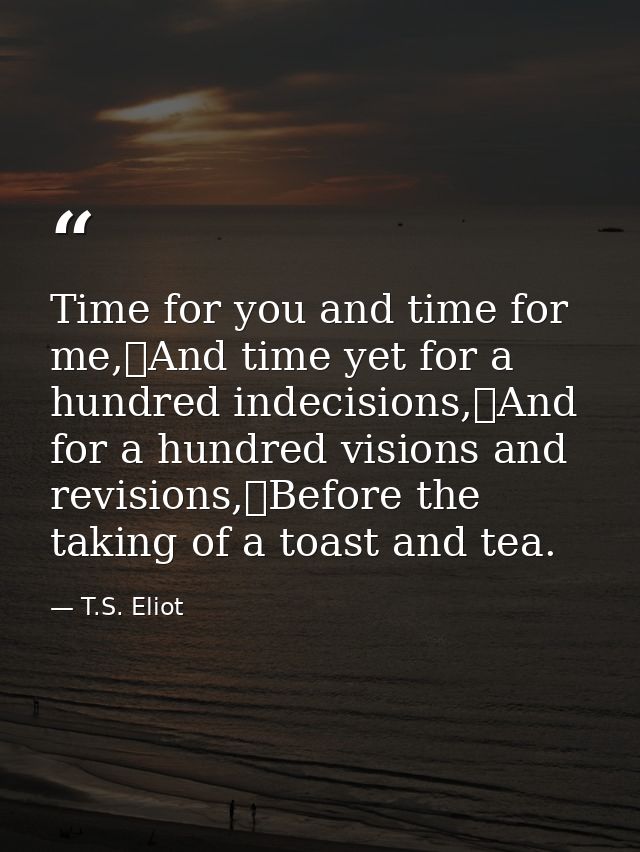 Time for you and time for me,	And time yet for a hundred indecisions,	And for a hundred visions and revisions,	Before th — T.S. Eliot