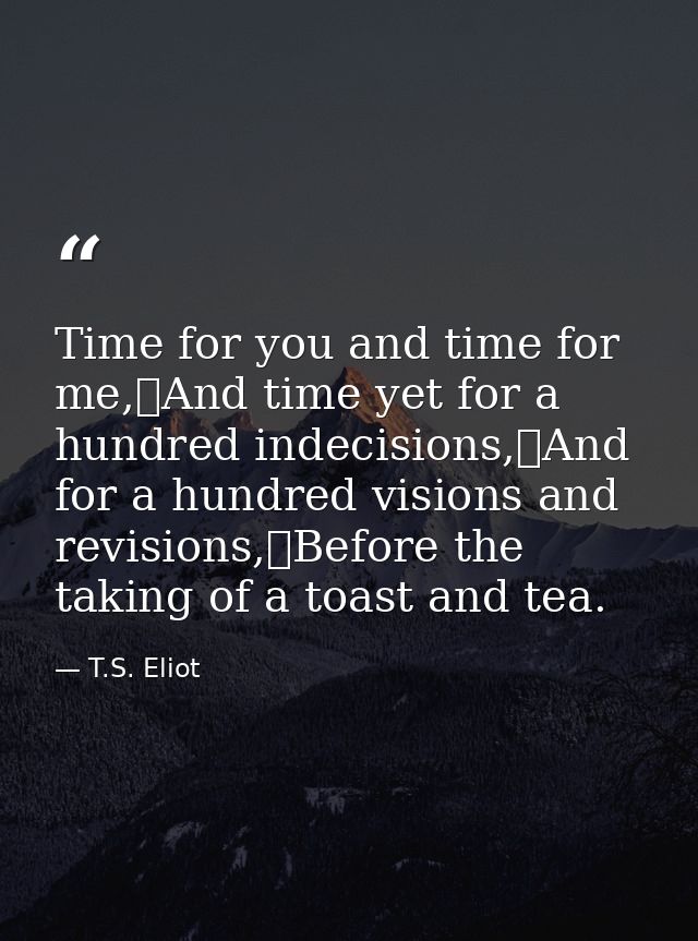 Time for you and time for me,	And time yet for a hundred indecisions,	And for a hundred visions and revisions,	Before th — T.S. Eliot
