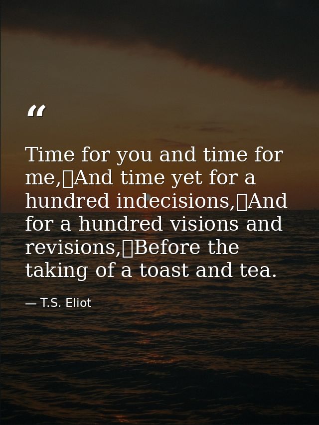 Time for you and time for me,	And time yet for a hundred indecisions,	And for a hundred visions and revisions,	Before th — T.S. Eliot