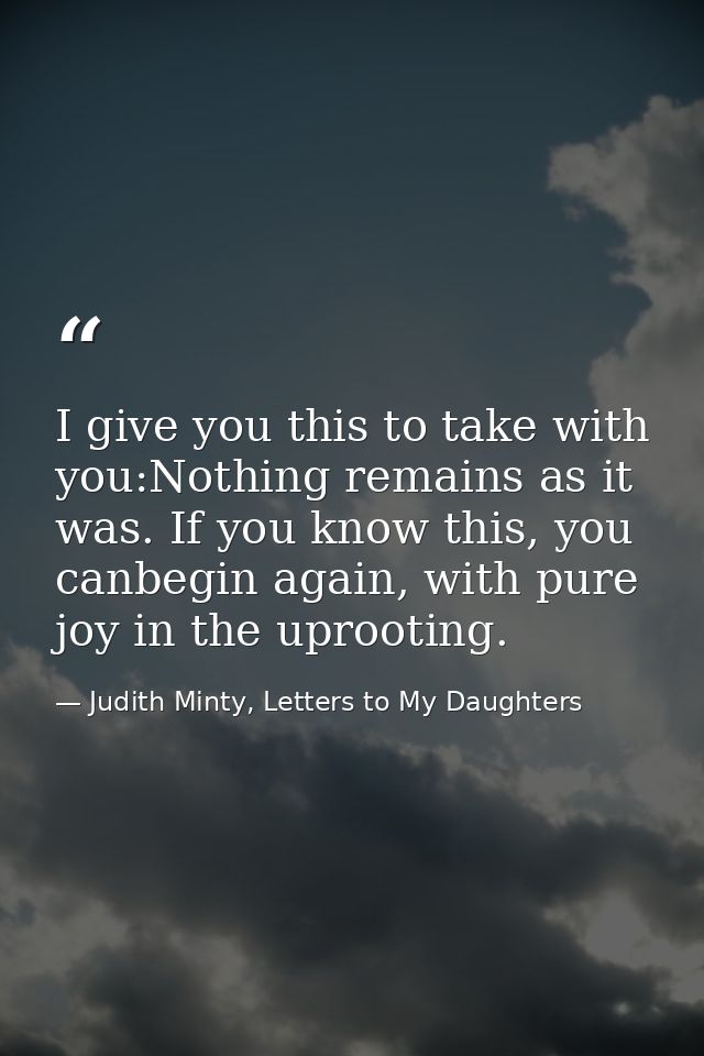 I give you this to take with you:Nothing remains as it was. If you know this, you canbegin again, with pure joy in the u — Judith Minty, Letters to My Daughters