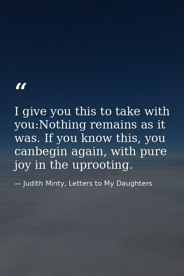 I give you this to take with you:Nothing remains as it was. If you know this, you canbegin again, with pure joy in the u — Judith Minty, Letters to My Daughters