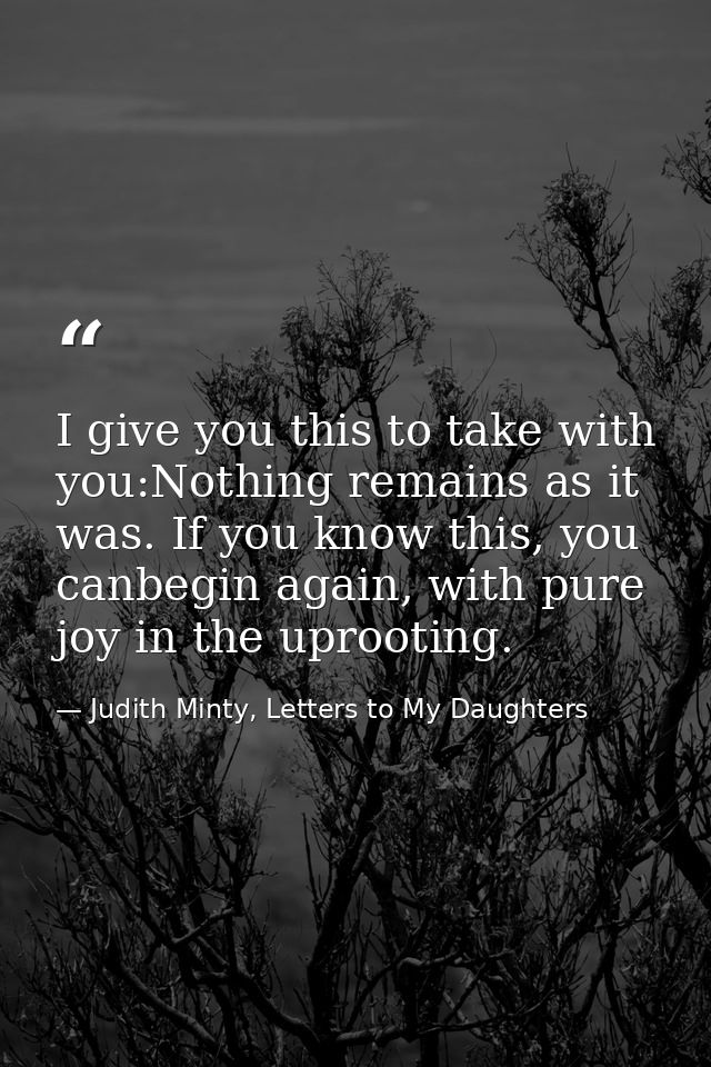 I give you this to take with you:Nothing remains as it was. If you know this, you canbegin again, with pure joy in the u — Judith Minty, Letters to My Daughters