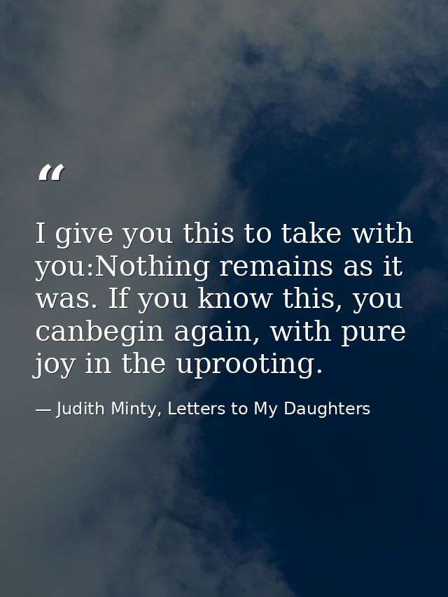 I give you this to take with you:Nothing remains as it was. If you know this, you canbegin again, with pure joy in the u — Judith Minty, Letters to My Daughters