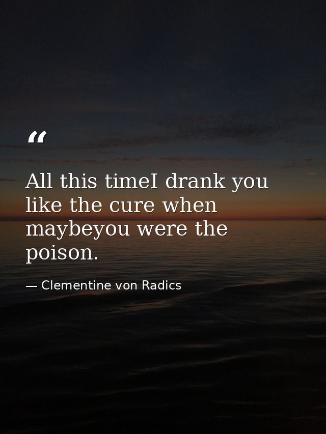 All this timeI drank you like the cure when maybeyou were the poison. — Clementine von Radics