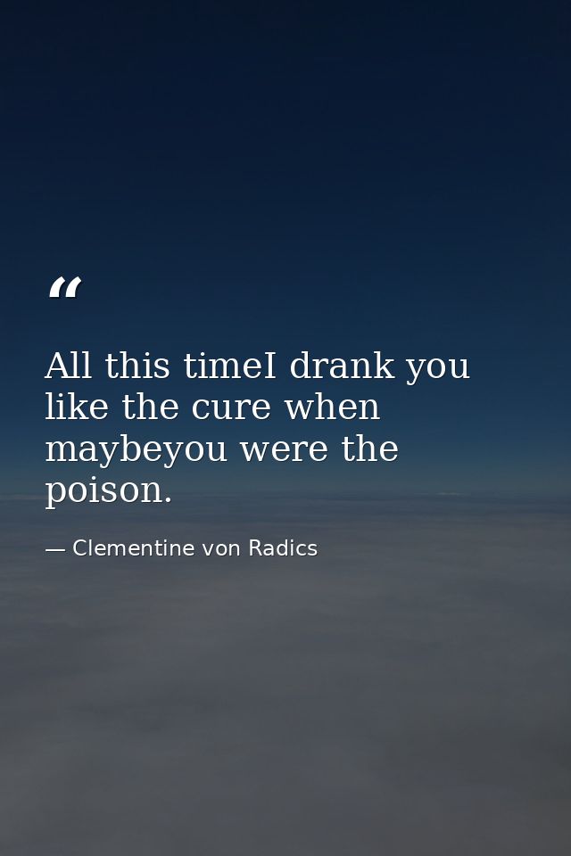 All this timeI drank you like the cure when maybeyou were the poison. — Clementine von Radics
