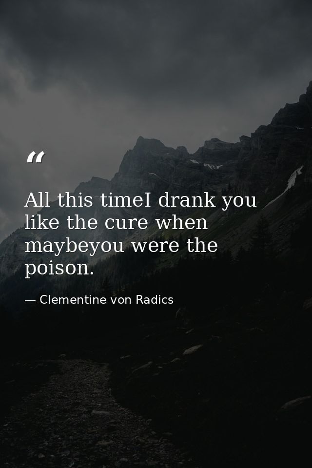 All this timeI drank you like the cure when maybeyou were the poison. — Clementine von Radics