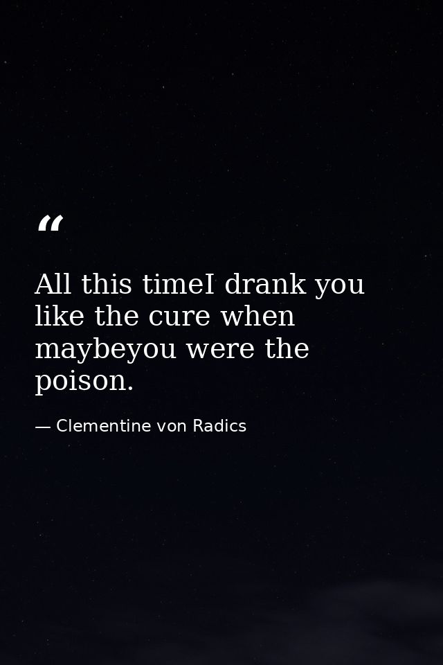 All this timeI drank you like the cure when maybeyou were the poison. — Clementine von Radics