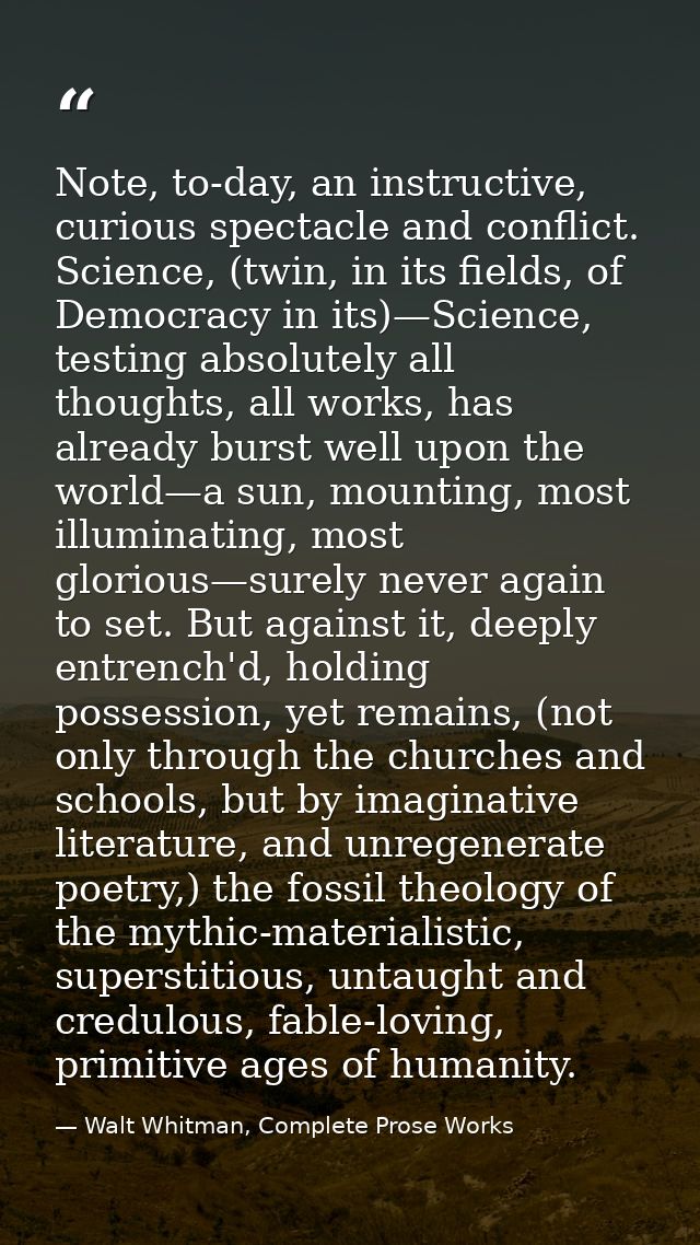 Note, to-day, an instructive, curious spectacle and conflict. Science, (twin, in its fields, of Democracy in its)—Scienc — Walt Whitman, Complete Prose Works