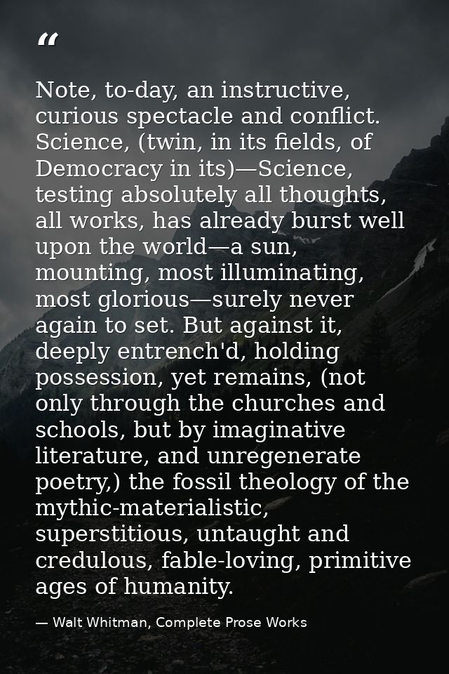 Note, to-day, an instructive, curious spectacle and conflict. Science, (twin, in its fields, of Democracy in its)—Scienc — Walt Whitman, Complete Prose Works
