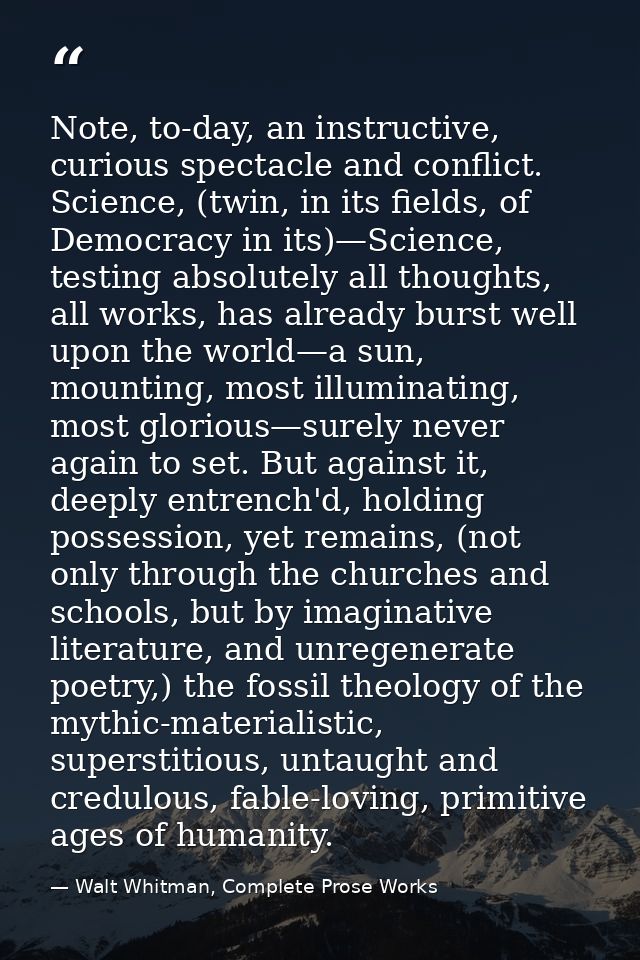 Note, to-day, an instructive, curious spectacle and conflict. Science, (twin, in its fields, of Democracy in its)—Scienc — Walt Whitman, Complete Prose Works