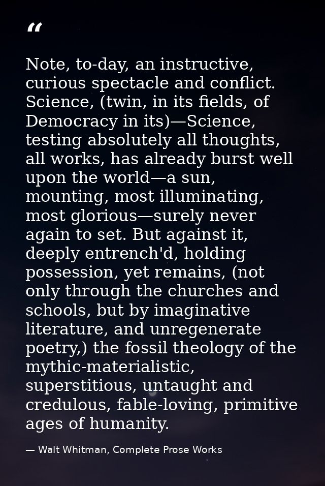 Note, to-day, an instructive, curious spectacle and conflict. Science, (twin, in its fields, of Democracy in its)—Scienc — Walt Whitman, Complete Prose Works
