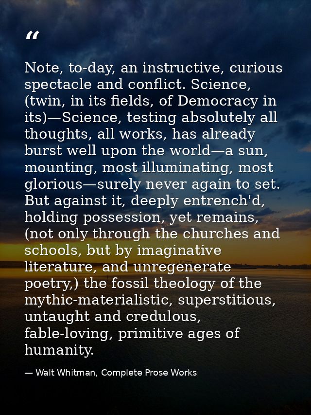 Note, to-day, an instructive, curious spectacle and conflict. Science, (twin, in its fields, of Democracy in its)—Scienc — Walt Whitman, Complete Prose Works