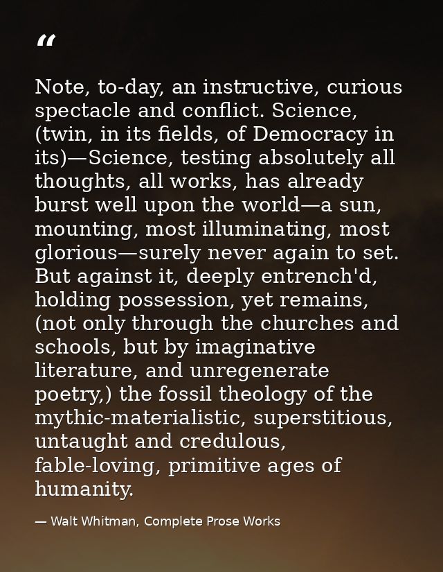 Note, to-day, an instructive, curious spectacle and conflict. Science, (twin, in its fields, of Democracy in its)—Scienc — Walt Whitman, Complete Prose Works