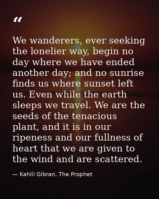 We wanderers, ever seeking the lonelier way, begin no day where we have ended another day; and no sunrise finds us where — Kahlil Gibran, The Prophet