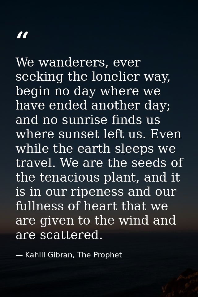 We wanderers, ever seeking the lonelier way, begin no day where we have ended another day; and no sunrise finds us where — Kahlil Gibran, The Prophet