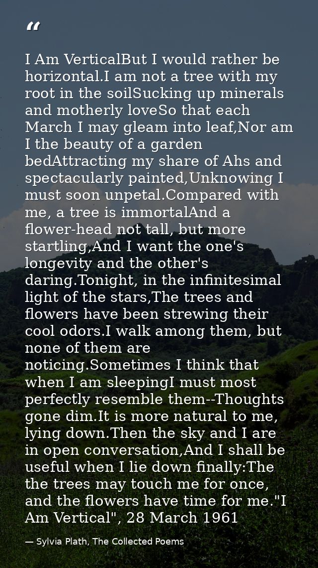 I Am VerticalBut I would rather be horizontal.I am not a tree with my root in the soilSucking up minerals and motherly l — Sylvia Plath, The Collected Poems