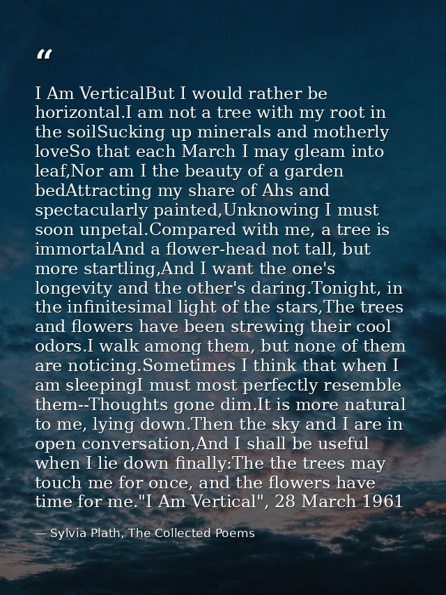 I Am VerticalBut I would rather be horizontal.I am not a tree with my root in the soilSucking up minerals and motherly l — Sylvia Plath, The Collected Poems
