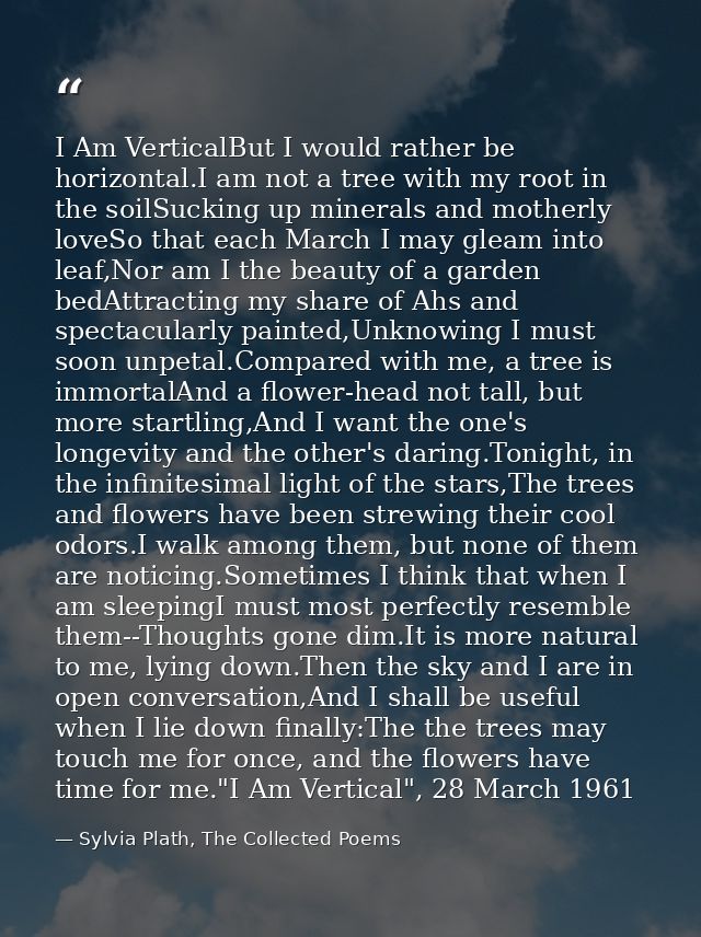 I Am VerticalBut I would rather be horizontal.I am not a tree with my root in the soilSucking up minerals and motherly l — Sylvia Plath, The Collected Poems
