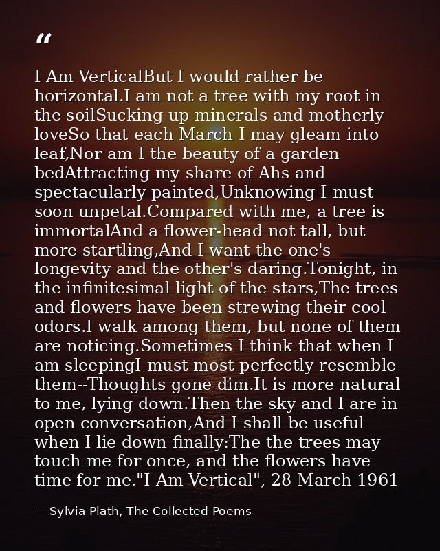 I Am VerticalBut I would rather be horizontal.I am not a tree with my root in the soilSucking up minerals and motherly l — Sylvia Plath, The Collected Poems