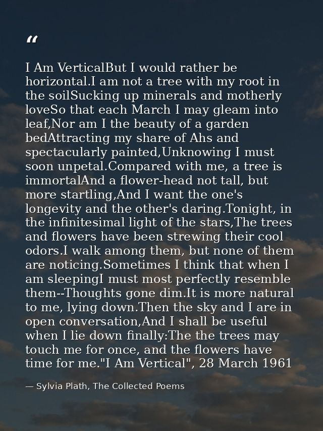 I Am VerticalBut I would rather be horizontal.I am not a tree with my root in the soilSucking up minerals and motherly l — Sylvia Plath, The Collected Poems