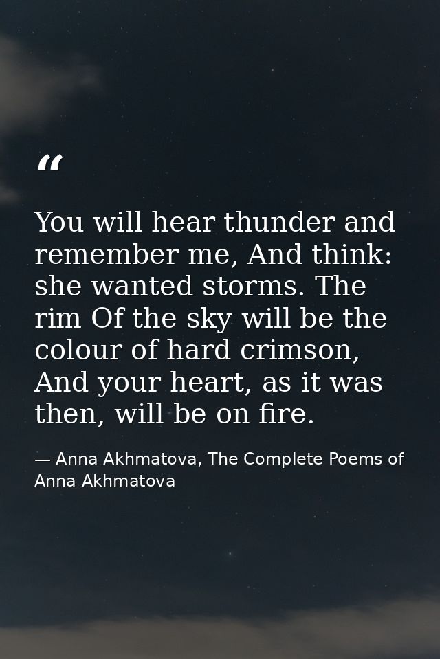 You will hear thunder and remember me, And think: she wanted storms. The rim Of the sky will be the colour of hard crims — Anna Akhmatova, The Complete Poems of Anna Akhmatova