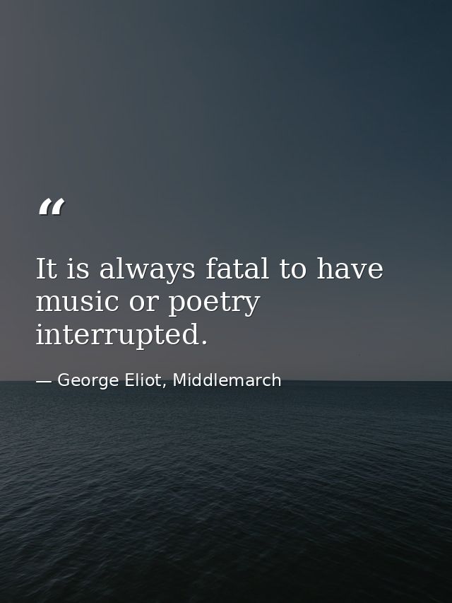 It is always fatal to have music or poetry interrupted. — George Eliot, Middlemarch