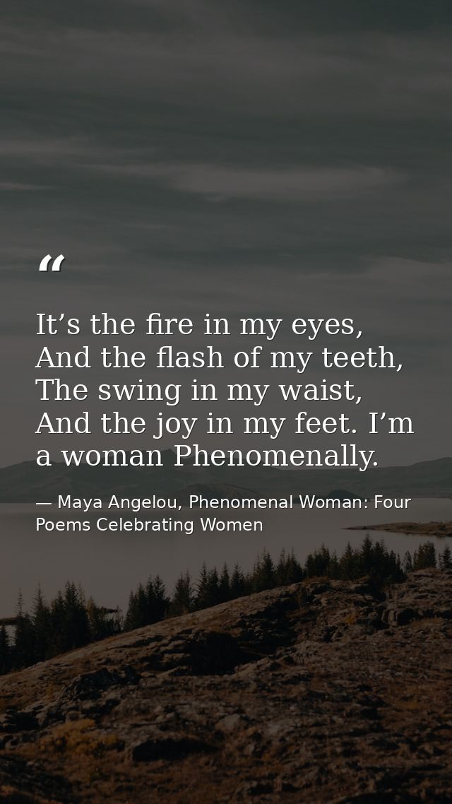 It’s the fire in my eyes, And the flash of my teeth, The swing in my waist, And the joy in my feet. I’m a woman Phenomen — Maya Angelou, Phenomenal Woman: Four Poems Celebrating Women