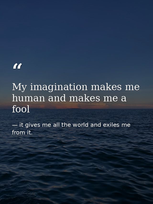 My imagination makes me human and makes me a fool — it gives me all the world and exiles me from it.